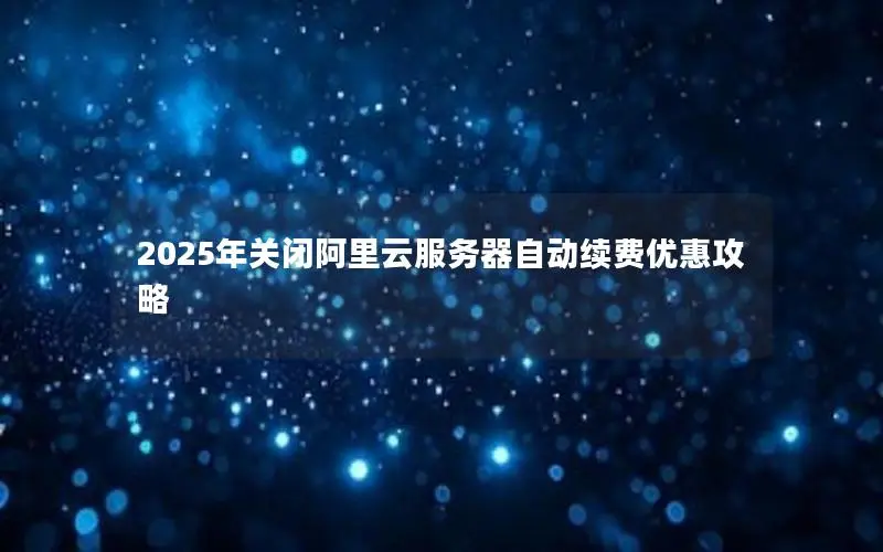 2025年关闭阿里云服务器自动续费优惠攻略 2025年关闭阿里云服务器自动续费优惠攻略