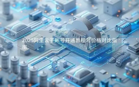 2025阿里云子账号开通教程与价格对比指南 2025阿里云子账号开通教程与价格对比指南