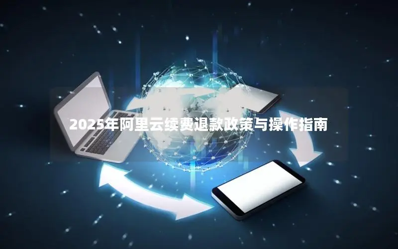 2025年阿里云续费退款政策与操作指南 2025年阿里云续费退款政策与操作指南