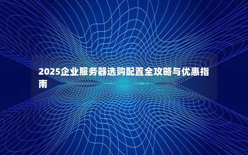 2025企业服务器选购配置全攻略与优惠指南