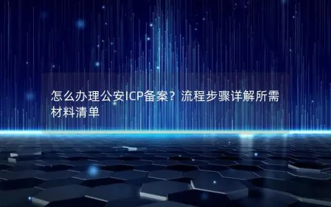 怎么办理公安ICP备案？流程步骤详解所需材料清单