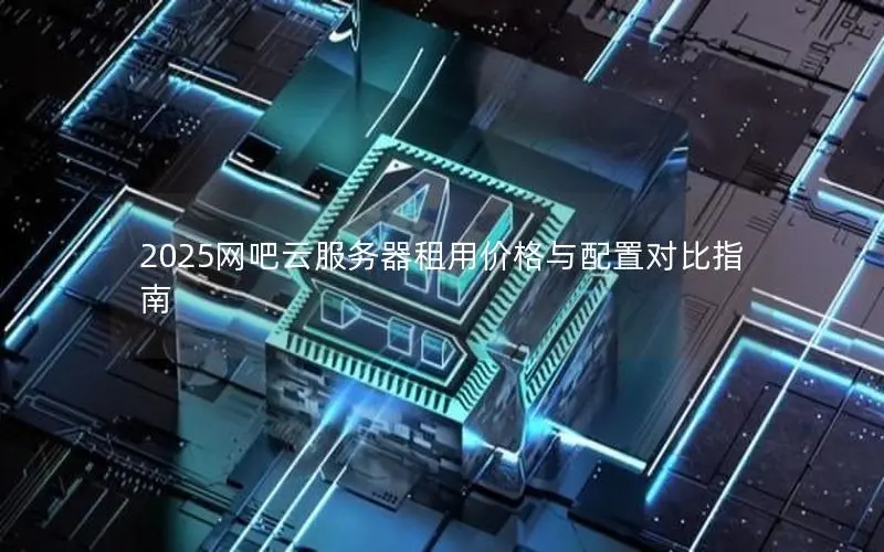 2025网吧云服务器租用价格与配置对比指南 2025网吧云服务器租用价格与配置对比指南