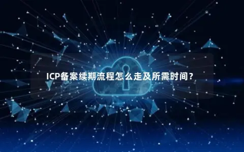 ICP备案续期流程怎么走及所需时间？