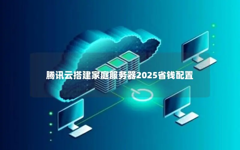 腾讯云搭建家庭服务器2025省钱配置 腾讯云搭建家庭服务器2025省钱配置