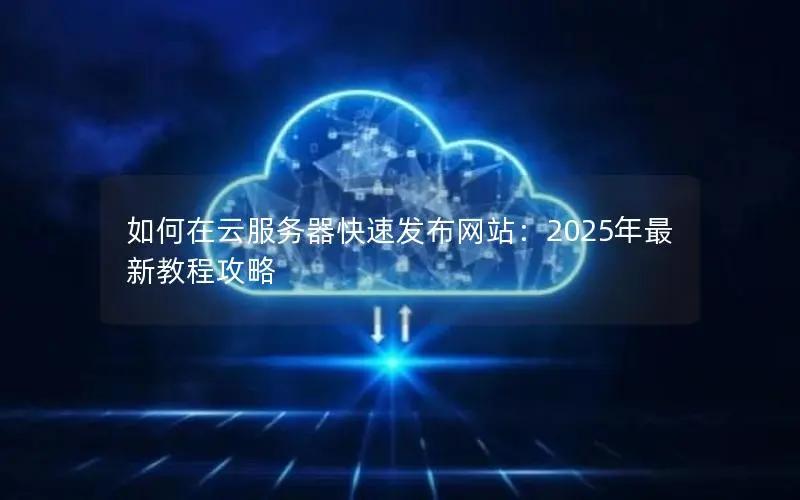 如何在云服务器快速发布网站：2025年最新教程攻略