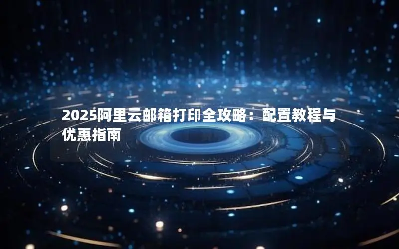 2025阿里云邮箱打印全攻略：配置教程与优惠指南