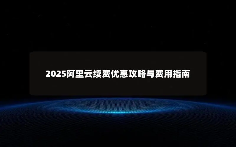 2025阿里云续费优惠攻略与费用指南 2025阿里云续费优惠攻略与费用指南
