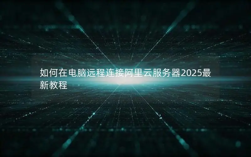 如何在电脑远程连接阿里云服务器2025最新教程 如何在电脑远程连接阿里云服务器2025最新教程
