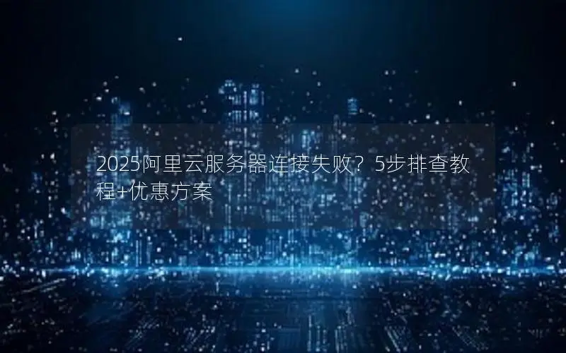 2025阿里云服务器连接失败？5步排查教程+优惠方案