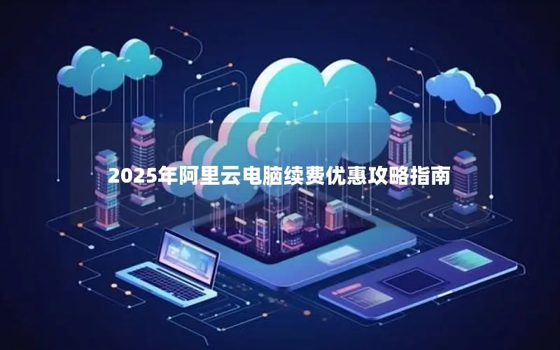 2025年阿里云电脑续费优惠攻略指南 2025年阿里云电脑续费优惠攻略指南