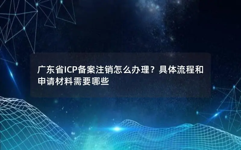 广东省ICP备案注销怎么办理？具体流程和申请材料需要哪些