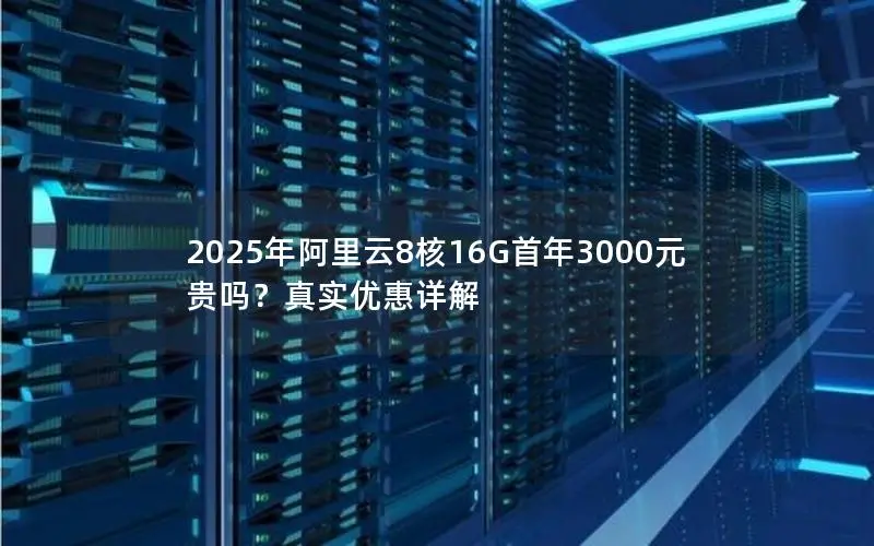 2025年阿里云8核16G首年3000元贵吗?真实优惠详解 2025年阿里云8核16G首年3000元贵吗?真实优惠详解