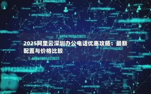 2025阿里云深圳办公电话优惠攻略：最新配置与价格比较