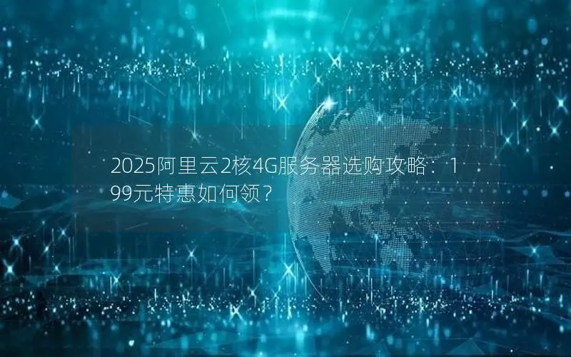 2025阿里云2核4G服务器选购攻略:199元特惠如何领? 2025阿里云2核4G服务器选购攻略:199元特惠如何领?