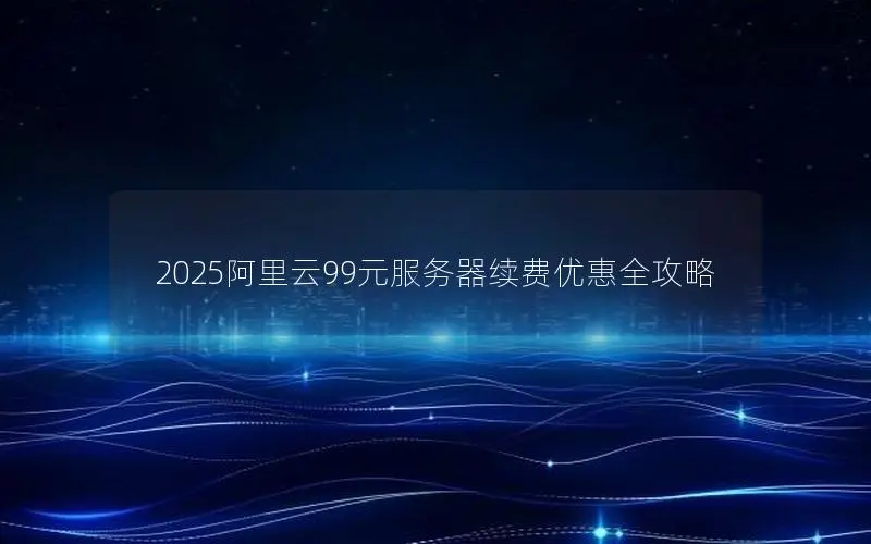 2025阿里云99元服务器续费优惠全攻略