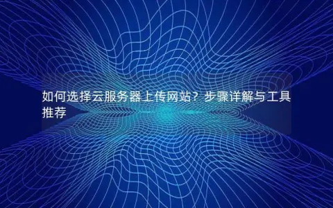 如何选择云服务器上传网站？步骤详解与工具推荐