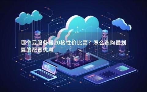 哪个云服务器20核性价比高？怎么选购最划算的配置优惠
