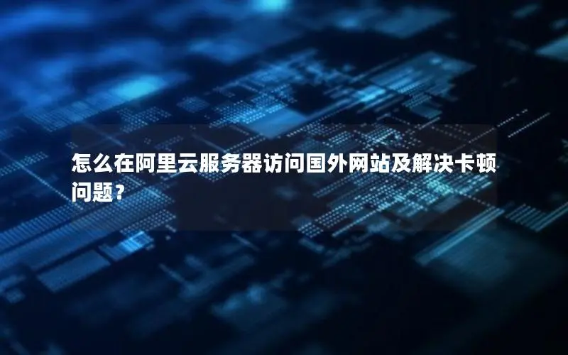 怎么在阿里云服务器访问国外网站及解决卡顿问题？