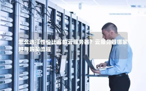 怎么选择性价比高的云服务器？云服务器哪家好与购买流程
