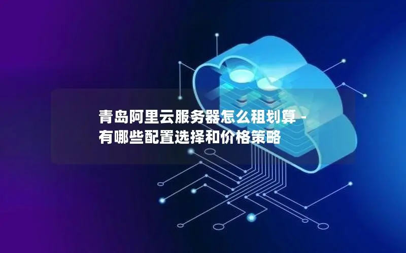 青岛阿里云服务器怎么租划算 - 有哪些配置选择和价格策略 青岛阿里云服务器怎么租划算 - 有哪些配置选择和价格策略