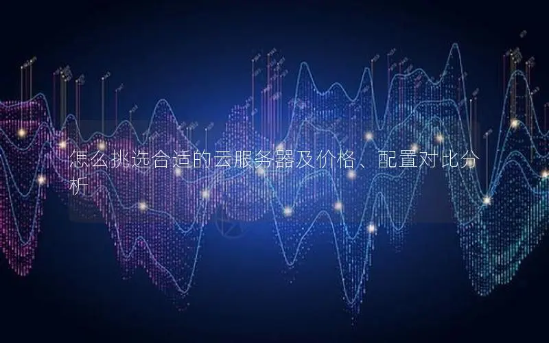 怎么挑选合适的云服务器及价格、配置对比分析 怎么挑选合适的云服务器及价格、配置对比分析