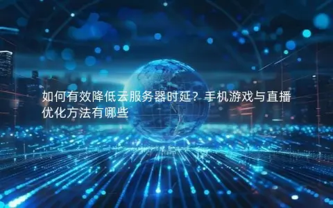 如何有效降低云服务器时延？手机游戏与直播优化方法有哪些