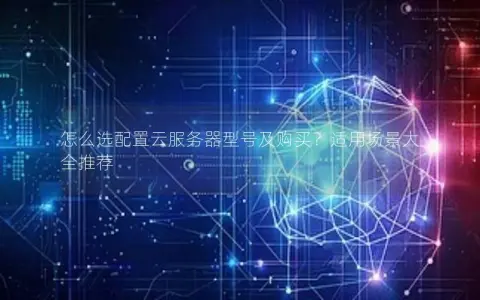 怎么选配置云服务器型号及购买？适用场景大全推荐