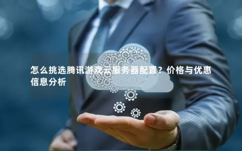 怎么挑选腾讯游戏云服务器配置？价格与优惠信息分析