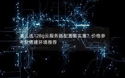 怎么选128g云服务器配置最实惠？价格参考及搭建环境推荐