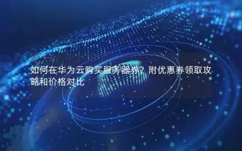 如何在华为云购买服务器券？附优惠券领取攻略和价格对比