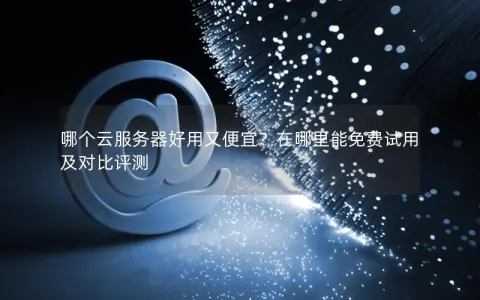 哪个云服务器好用又便宜？在哪里能免费试用及对比评测