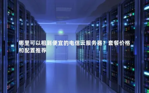 哪里可以租到便宜的电信云服务器？套餐价格和配置推荐