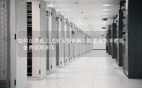 如何在手机上试用云服务器？阿里云新手教程、免费试用多久