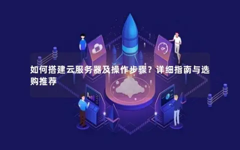 如何搭建云服务器及操作步骤？详细指南与选购推荐