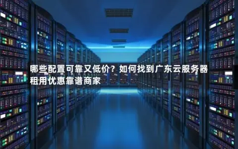 哪些配置可靠又低价？如何找到广东云服务器租用优惠靠谱商家