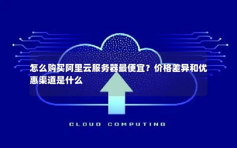 怎么购买阿里云服务器最便宜?价格差异和优惠渠道是什么 怎么购买阿里云服务器最便宜?价格差异和优惠渠道是什么