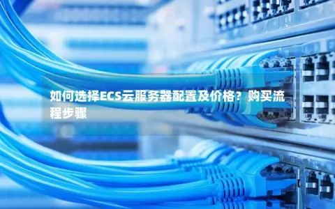 如何选择ECS云服务器配置及价格？购买流程步骤