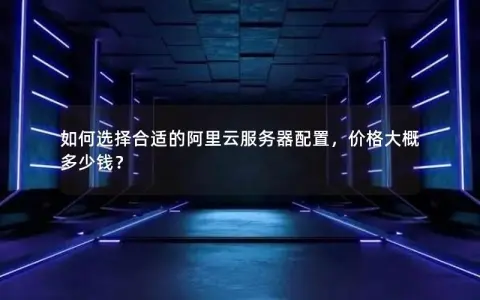 如何选择合适的阿里云服务器配置，价格大概多少钱？