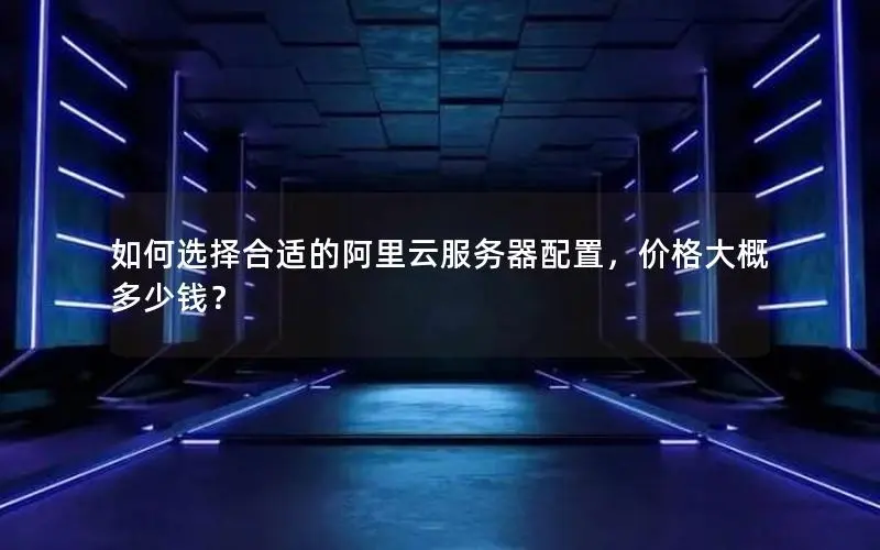 如何选择合适的阿里云服务器配置,价格大概多少钱? 如何选择合适的阿里云服务器配置,价格大概多少钱?