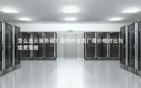 怎么选云服务器？国内外主流厂商价格对比与续费策略