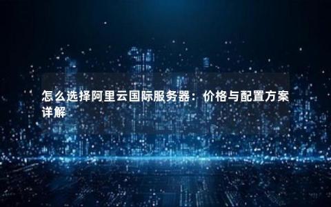 怎么选择阿里云国际服务器：价格与配置方案详解