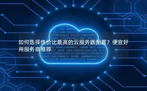 如何选择性价比最高的云服务器配置？便宜好用服务商推荐
