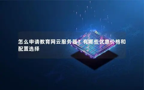 怎么申请教育网云服务器？有哪些优惠价格和配置选择