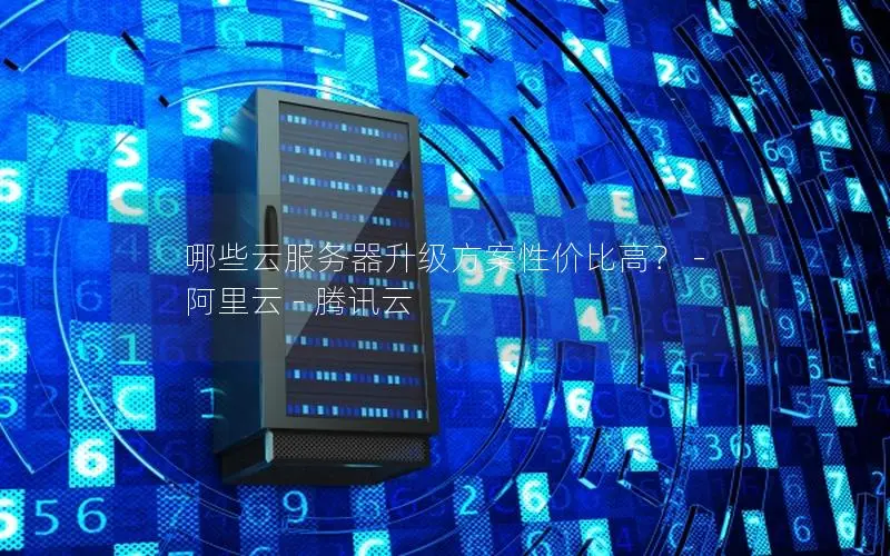 哪些云服务器升级方案性价比高? - 阿里云 - 腾讯云 哪些云服务器升级方案性价比高? - 阿里云 - 腾讯云