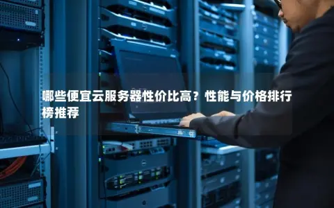 哪些便宜云服务器性价比高？性能与价格排行榜推荐