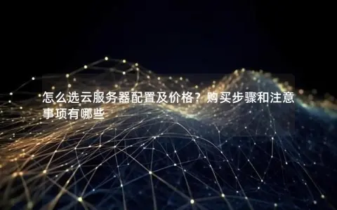 怎么选云服务器配置及价格？购买步骤和注意事项有哪些