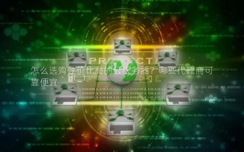 怎么选购性价比高的云服务器？哪些代理商可靠便宜