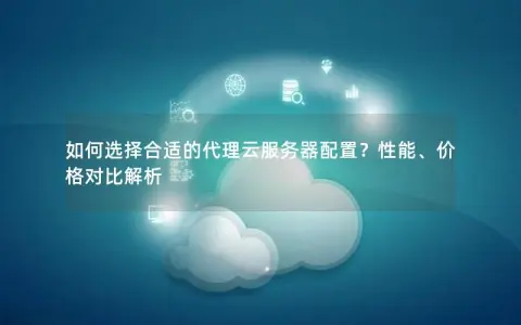 如何选择合适的代理云服务器配置？性能、价格对比解析