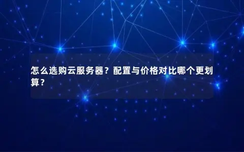 怎么选购云服务器？配置与价格对比哪个更划算？
