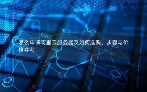 怎么申请阿里云服务器及如何选购，步骤与价格参考